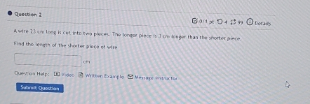 Bo pt 045° Details 
A wire 23 cm long is cut into two pieces. The longer piece is I cm longer than the shorter piece. 
Find the length of the shorter place of wire 
Question Help: E Video Written Example Message instructor 
Submit Question