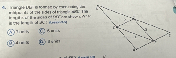 Triangle DEF is formed by connecting the 
midpoints of the sides of triangle ABC. The
lengths of the sides of DEF are shown. What
is the length of BC? (Lesson 3-5)
A.) 3 units C. 6 units
B.) 4 units D.) 8 units
(Lerson 3-5)