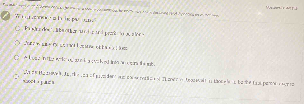 Question ID: 976548
The movement of the progress bar may be uneven because questions can be worth more or less (including zero) depending on your answer.
Which sentence is in the past tense?
Pandas don’t like other pandas and prefer to be alone.
Pandas may go extinct because of habitat loss.
A bone in the wrist of pandas evolved into an extra thumb.
Teddy Roosevelt, Jr., the son of president and conservationist Theodore Roosevelt, is thought to be the first person ever to
shoot a panda.