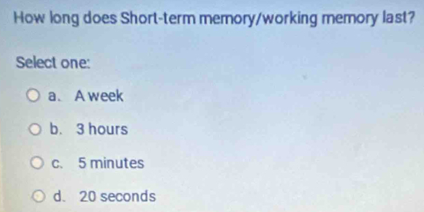 How long does Short-term memory/working memory last?
Select one:
a. A week
b. 3 hours
c. 5 minutes
d. 20 seconds