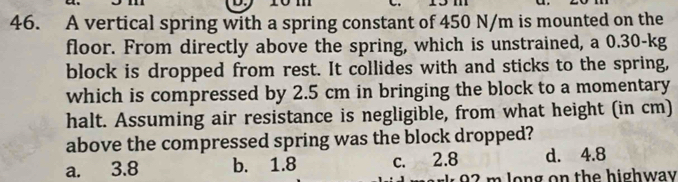 A vertical spring with a spring constant of 450 N/m is mounted on the
floor. From directly above the spring, which is unstrained, a 0.30-kg
block is dropped from rest. It collides with and sticks to the spring,
which is compressed by 2.5 cm in bringing the block to a momentary
halt. Assuming air resistance is negligible, from what height (in cm)
above the compressed spring was the block dropped?
a. 3.8 b. 1.8 c. 2.8 d. 4.8
92 m long on the highway