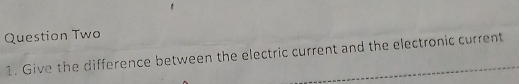 Question Two 
1. Give the difference between the electric current and the electronic current