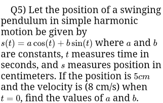 Q5) Let the position of a swinging 
pendulum in simple harmonic 
motion be given by
s(t)=acos (t)+bsin (t) where a and b
are constants, t measures time in
seconds, and s measures position in
centimeters. If the position is 5cm
and the velocity is (8 cm/s) when
t=0 , find the values of a and b.