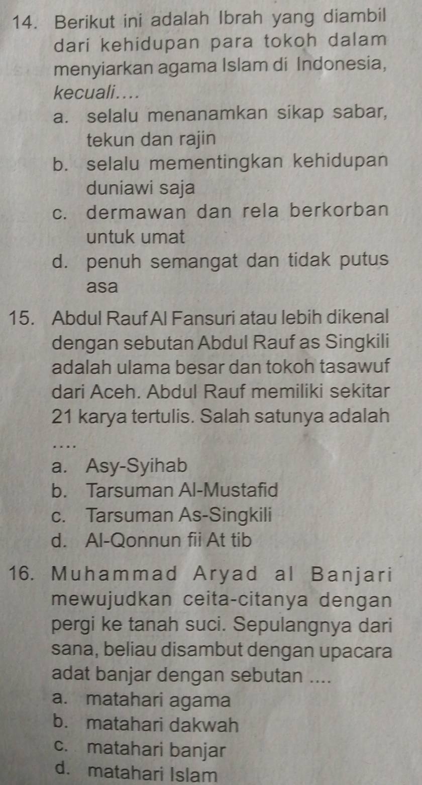 Berikut ini adalah Ibrah yang diambil
dari kehidupan para tokoh dalam
menyiarkan agama Islam di Indonesia,
kecuali....
a. selalu menanamkan sikap sabar,
tekun dan rajin
b. selalu mementingkan kehidupan
duniawi saja
c. dermawan dan rela berkorban
untuk umat
d. penuh semangat dan tidak putus
asa
15. Abdul Rauf Al Fansuri atau lebih dikenal
dengan sebutan Abdul Rauf as Singkili
adalah ulama besar dan tokoh tasawuf
dari Aceh. Abdul Rauf memiliki sekitar
21 karya tertulis. Salah satunya adalah
. . ..
a. Asy-Syihab
b. Tarsuman Al-Mustafid
c. Tarsuman As-Singkili
d. Al-Qonnun fii At tib
16. Muhammad Aryad al Banjari
mewujudkan ceita-citanya dengan
pergi ke tanah suci. Sepulangnya dari
sana, beliau disambut dengan upacara
adat banjar dengan sebutan ....
a. matahari agama
b. matahari dakwah
c. matahari banjar
d. matahari Islam