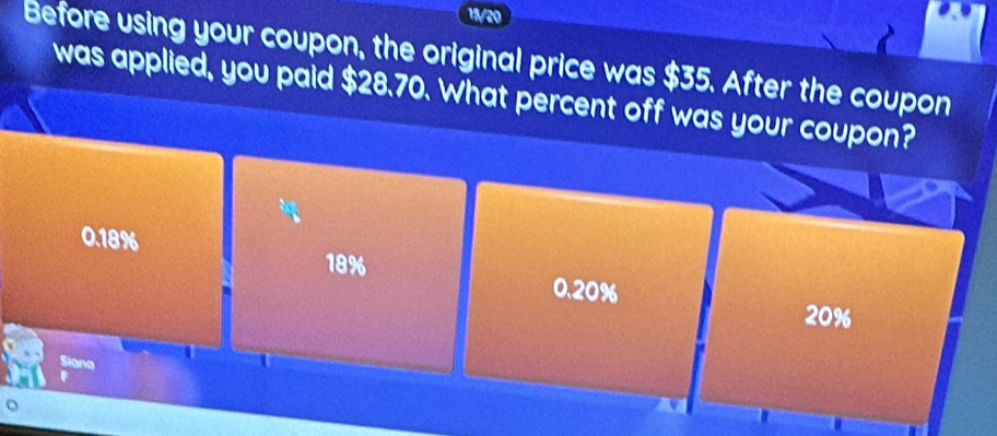 11/20
Before using your coupon, the original price was $35. After the coupon
was applied, you paid $28.70. What percent off was your coupon?
0.18%
18%
0.20%
20%
Siana
。