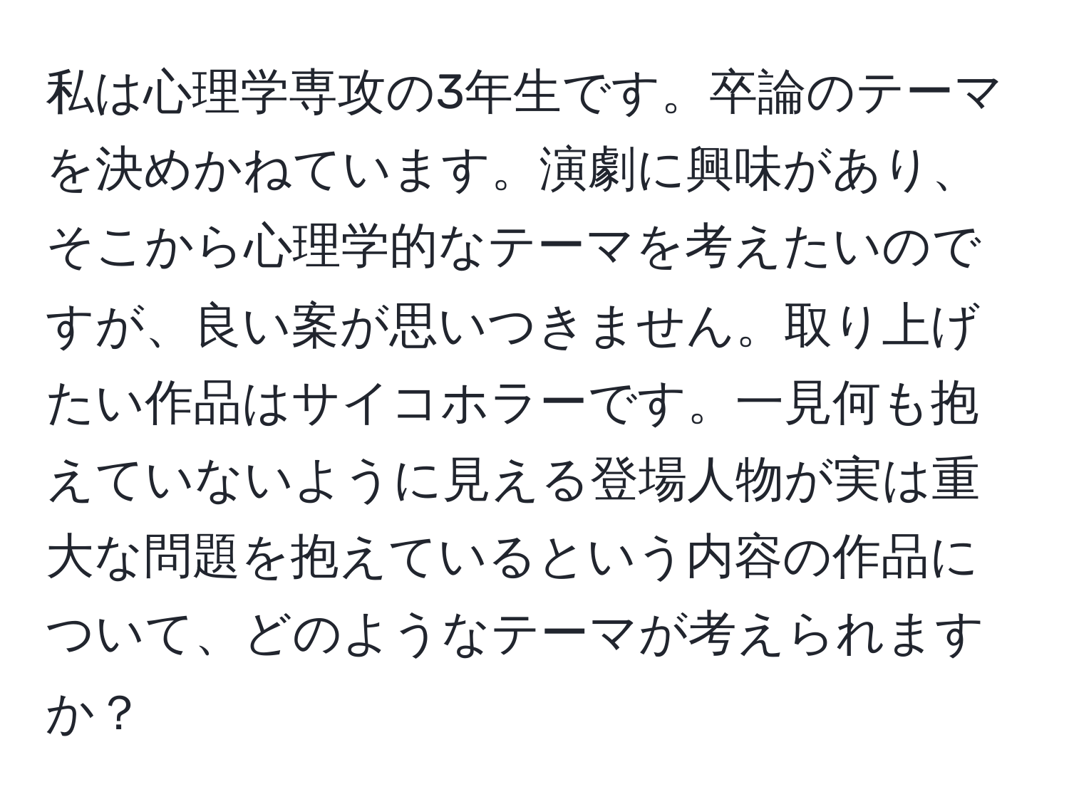 私は心理学専攻の3年生です。卒論のテーマを決めかねています。演劇に興味があり、そこから心理学的なテーマを考えたいのですが、良い案が思いつきません。取り上げたい作品はサイコホラーです。一見何も抱えていないように見える登場人物が実は重大な問題を抱えているという内容の作品について、どのようなテーマが考えられますか？