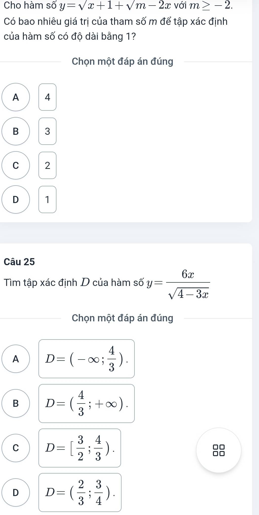 Cho hàm số y=sqrt(x)+1+sqrt(m)-2x với m≥ -2. 
Có bao nhiêu giá trị của tham số m để tập xác định
của hàm số có độ dài bằng 1?
Chọn một đáp án đúng
A 4
B 3
C 2
D 1
Câu 25
Tìm tập xác định D của hàm số y= 6x/sqrt(4-3x) 
Chọn một đáp án đúng
A D=(-∈fty ; 4/3 ).
B D=( 4/3 ;+∈fty ).
C D=[ 3/2 ; 4/3 ). 
D □
D D=( 2/3 ; 3/4 ).