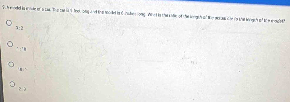 A model is made of a car. The car is 9 feet long and the model is 6 inches long. What is the ratio of the length of the actual car to the length of the model?
3:2
1:18
18:1
2 3