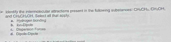 Identify the intermolecular attractions present in the following substances: CH_3CH_3. CH_3OH. 
and CH_3CH_2OH , Select all that apply.
a. Hydrogen bonding
b. Ion-Dipole
c. Dispersion Farces
d. Dipole-Dipole