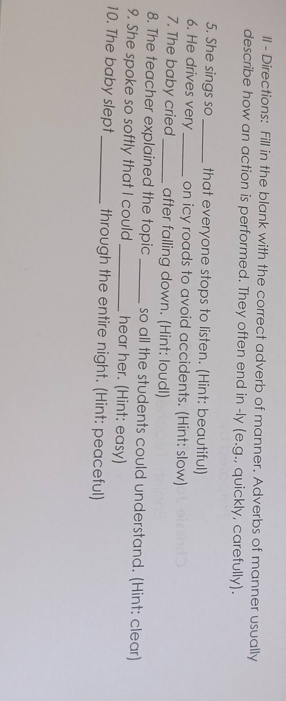 II - Directions: Fill in the blank with the correct adverb of manner. Adverbs of manner usually 
describe how an action is performed. They often end in -ly (e.g., quickly, carefully). 
5. She sings so _that everyone stops to listen. (Hint: beautiful) 
6. He drives very _on icy roads to avoid accidents. (Hint: slow) 
7. The baby cried_ after falling down. (Hint: loudl) 
8. The teacher explained the topic _so all the students could understand. (Hint: clear) 
9. She spoke so softly that I could hear her. (Hint: easy) 
10. The baby slept_ through the entire night. (Hint: peaceful)