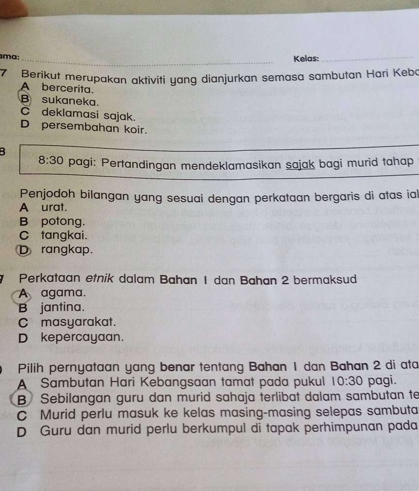 ma: _Kelas:_
7 Berikut merupakan aktiviti yang dianjurkan semasa sambutan Hari Kebo
A bercerita.
B sukaneka.
C deklamasi sajak.
D persembahan koir.
B
_
8:30 pagi: Pertandingan mendeklamasikan sajak bagi murid tahap
Penjodoh bilangan yang sesuai dengan perkataan bergaris di atas ial
A urat.
B potong.
C tangkai.
Drangkap.
Perkataan etnik dalam Bahan 1 dan Bahan 2 bermaksud
A agama.
B jantina.
C masyarakat.
D kepercayaan.
Pilih pernyataan yang benar tentang Bahan 1 dan Bahan 2 di ata
A Sambutan Hari Kebangsaan tamat pada pukul 10:30 pagi.
B Sebilangan guru dan murid sahaja terlibat dalam sambutan te
C Murid perlu masuk ke kelas masing-masing selepas sambuta
D Guru dan murid perlu berkumpul di tapak perhimpunan pada