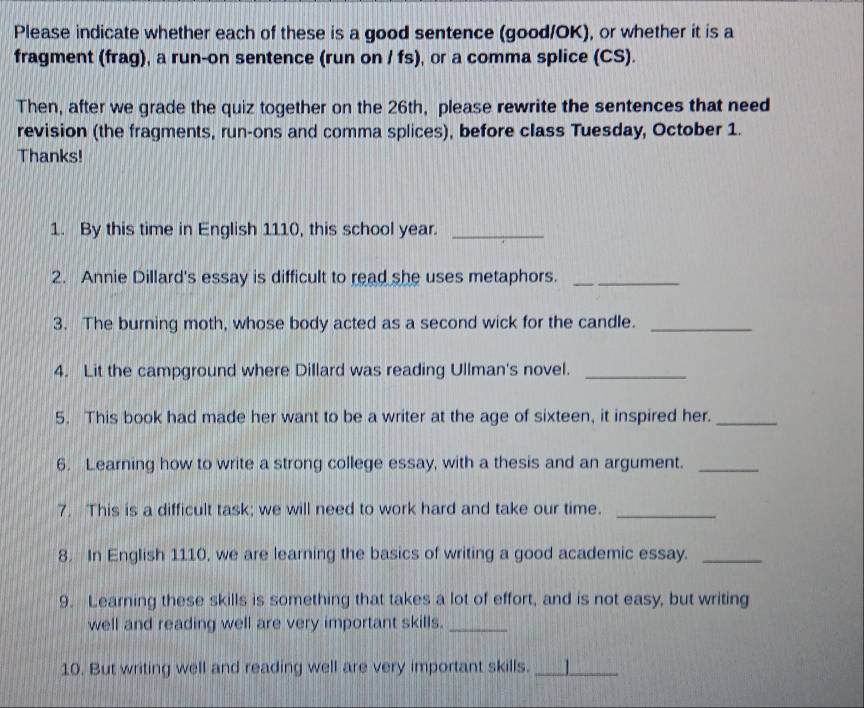 Please indicate whether each of these is a good sentence (good/OK), or whether it is a 
fragment (frag), a run-on sentence (run on / fs), or a comma splice (CS). 
Then, after we grade the quiz together on the 26th, please rewrite the sentences that need 
revision (the fragments, run-ons and comma splices), before class Tuesday, October 1. 
Thanks! 
1. By this time in English 1110, this school year._ 
2. Annie Dillard's essay is difficult to read she uses metaphors._ 
3. The burning moth, whose body acted as a second wick for the candle._ 
4. Lit the campground where Dillard was reading Ullman's novel._ 
5. This book had made her want to be a writer at the age of sixteen, it inspired her._ 
6. Learning how to write a strong college essay, with a thesis and an argument._ 
7. This is a difficult task; we will need to work hard and take our time._ 
8. In English 1110, we are learning the basics of writing a good academic essay._ 
9. Learning these skills is something that takes a lot of effort, and is not easy, but writing 
well and reading well are very important skills._ 
10. But writing well and reading well are very important skills. _1