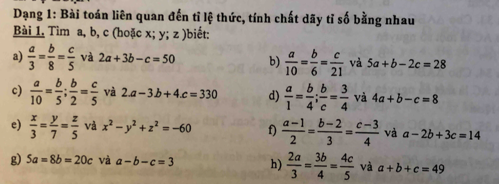 Dạng 1: Bài toán liên quan đến tỉ lệ thức, tính chất dãy tỉ số bằng nhau 
Bài 1. Tìm a, b, c (hoặc x; y; z )biết: 
a)  a/3 = b/8 = c/5  và 2a+3b-c=50
b)  a/10 = b/6 = c/21  và 5a+b-2c=28
c)  a/10 = b/5 ;  b/2 = c/5  và 2.a-3.b+4.c=330 d)  a/1 = b/4 ;  b/c = 3/4  và 4a+b-c=8
e)  x/3 = y/7 = z/5  và x^2-y^2+z^2=-60
f)  (a-1)/2 = (b-2)/3 = (c-3)/4  và a-2b+3c=14
g) 5a=8b=20c và a-b-c=3
h)  2a/3 = 3b/4 = 4c/5  và a+b+c=49