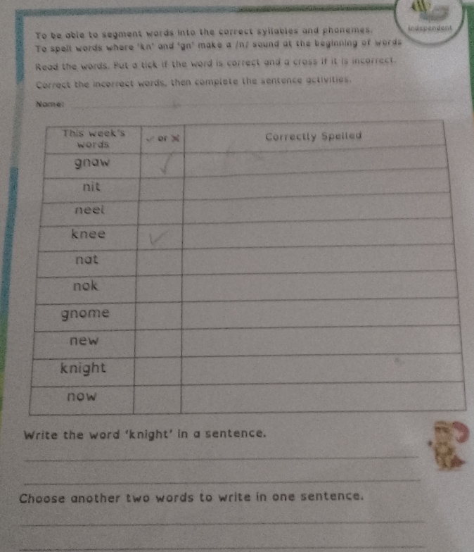 To be able to segment words into the correct syilables and phonemes. indspendent 
To spell words where 'kn' and 'gn' make a /n/ sound at the beginning of words 
Read the words. Put a tick if the word is correct and a cross if it is incorrect. 
Correct the incorrect words, then complete the sentence activities. 
Name:_ 
Write the word ‘knight’ in a sentence. 
_ 
_ 
Choose another two words to write in one sentence. 
_ 
_