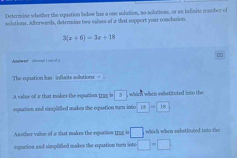 Determine whether the equation below has a one solution, no solutions, or an infinite number of 
solutions. Afterwards, determine two values of æ that support your conclusion.
3(x+6)=3x+18
Answer Attempt 1 out of 3 
The equation has infinite solutions 
A value of æ that makes the equation true is 3 , which when substituted into the 
equation and simplified makes the equation turn into 18=18
Another value of æ that makes the equation true is □ which when substituted into the 
equation and simplified makes the equation turn into □ =□.