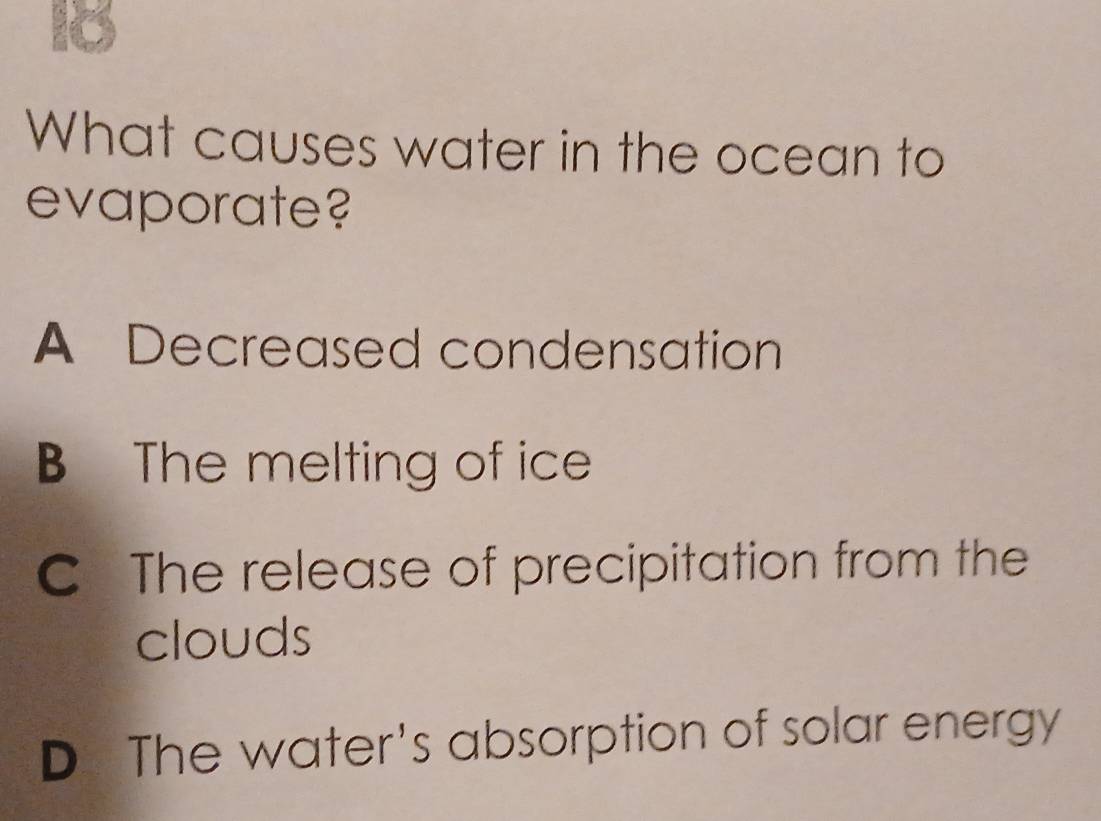 What causes water in the ocean to
evaporate?
A Decreased condensation
The melting of ice
C The release of precipitation from the
clouds
D The water's absorption of solar energy