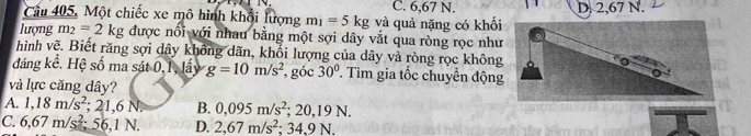 Cầu 405, Một chiếc xe mô hình khổi lượng m_1=5kg và quả nặng có khối C. 6,67 N. D. 2,67 N.
lượng m_2=2kg được nổi với nhau bằng một sợi dây vắt qua ròng rọc như
hình vẽ. Biết răng sợi dây không dãn, khổi lượng của dây và ròng rọc không
đáng kê. Hệ số ma sát 0, 1, lấy g=10m/s^2 , góc 30°. Tìm gia tốc chuyển động
và lực căng dây?
A. 1,18m/s^2; 21,6N B. 0,095m/s^2; 20, 19N.
C. 6,67m/s^2; 56, 1N. D. 2,67m/s^2; 34.9N.