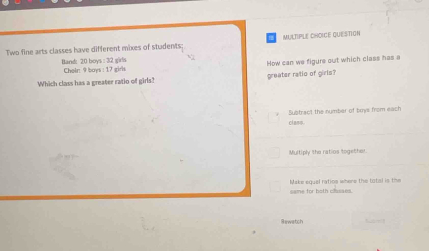 QUESTION
Two fine arts classes have different mixes of students;
Band: 20 boys : 32 girls
Choir: 9 boys : 17 girls How can we figure out which class has a
Which class has a greater ratio of girls? greater ratio of girls?
Subtract the number of boys from each
class.
Multiply the ratios together.
Make equal ratios where the total is the
same for both classes.
Rewatch