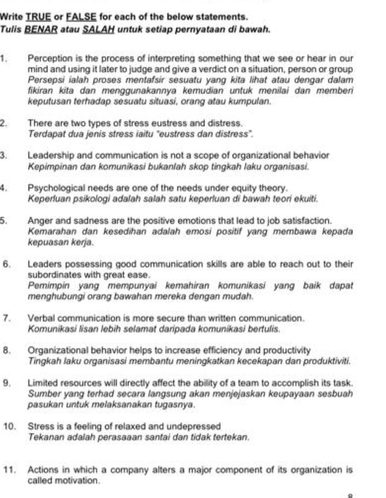Write TRUE or FALSE for each of the below statements.
Tulis BENAR atau SALAH untuk setiap pernyataan di bawah.
1. Perception is the process of interpreting something that we see or hear in our
mind and using it later to judge and give a verdict on a situation, person or group
Persepsi ialah proses mentafsir sesuatu yang kita lihat atau dengar dalam
fikiran kita dan menggunakannya kemudian untuk menilai dan memberi
keputusan terhadap sesuatu situasi, orang atau kumpulan.
2. There are two types of stress eustress and distress.
Terdapat dua jenis stress iaitu ''eustress dan distress''.
3. Leadership and communication is not a scope of organizational behavior
Kepimpinan dan komunikasi bukanlah skop tingkah laku organisasi.
4. Psychological needs are one of the needs under equity theory.
Keperfuan psikologi adalah salah satu keperluan di bawah teori ekuiti.
5. Anger and sadness are the positive emotions that lead to job satisfaction.
Kemarahan dan kesedihan adalah emosi positif yang membawa kepada
kepuasan kerja.
6. Leaders possessing good communication skills are able to reach out to their
subordinates with great ease.
Pemimpin yang mempunyai kemahiran komunikasi yang baik dapat
menghubungi orang bawahan mereka dengan mudah.
7. Verbal communication is more secure than written communication.
Komunikasi lisan lebih selamat daripada komunikasi bertulis.
8. Organizational behavior helps to increase efficiency and productivity
Tingkah laku organisasi membantu meningkatkan kecekapan dan produktiviti.
9. Limited resources will directly affect the ability of a team to accomplish its task.
Sumber yang terhad secara langsung akan menjejaskan keupayaan sesbuah
pasukan untuk melaksanakan tugasnya.
10. Stress is a feeling of relaxed and undepressed
Tekanan adalah perasaaan santai dan tidak tertekan.
11. Actions in which a company alters a major component of its organization is
called motivation.