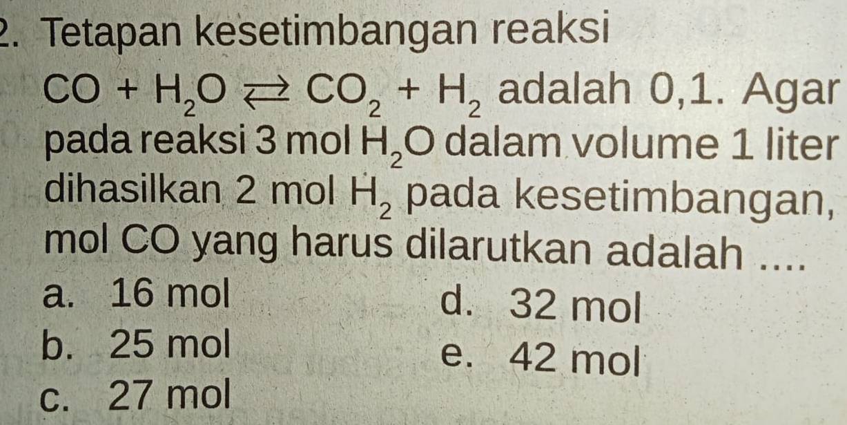 Tetapan kesetimbangan reaksi
CO+H_2Oleftharpoons CO_2+H_2 adalah 0,1. Agar
pada reaksi : 3molH_2 O dalam volume 1 liter
dihasilkan 2 mol H_2 pada kesetimbangan,
mol CO yang harus dilarutkan adalah ....
a. 16 mol d. 32 mol
b. 25 mol e. 42 mol
c. 27 mol