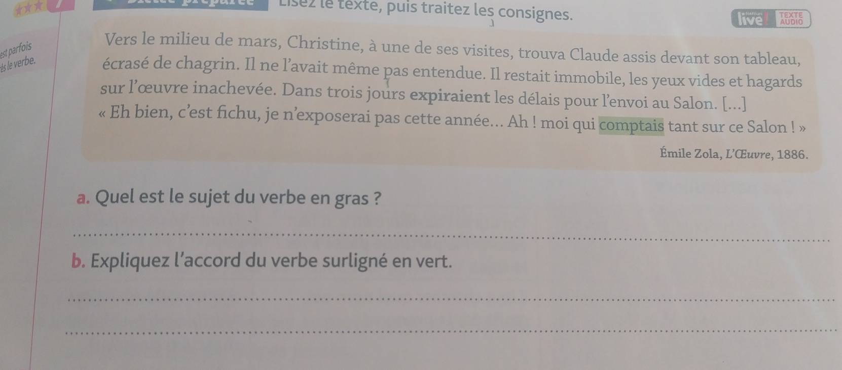 ★★* 
Lísez le texte, puis traitez les consignes. 
live ABSTE 
est parfois 
Vers le milieu de mars, Christine, à une de ses visites, trouva Claude assis devant son tableau, 
ès le verbe. 
écrasé de chagrin. Il ne l’avait même pas entendue. Il restait immobile, les yeux vides et hagards 
sur l’œuvre inachevée. Dans trois jours expiraient les délais pour l’envoi au Salon. [...] 
« Eh bien, c’est fichu, je n’exposerai pas cette année... Ah ! moi qui comptais tant sur ce Salon ! » 
Émile Zola, L’Œuvre, 1886. 
a. Quel est le sujet du verbe en gras ? 
_ 
b. Expliquez l’accord du verbe surligné en vert. 
_ 
_