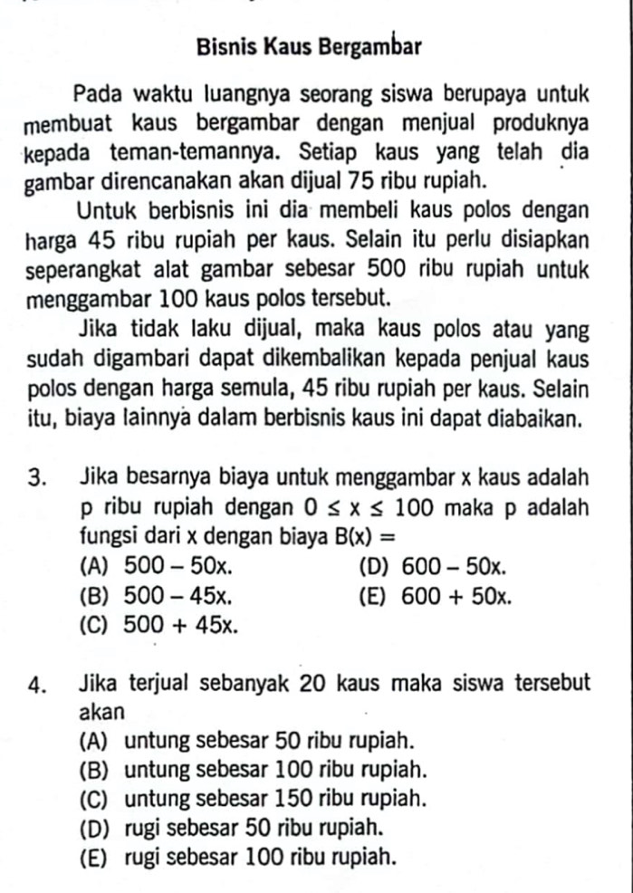 Bisnis Kaus Bergambar
Pada waktu luangnya seorang siswa berupaya untuk
membuat kaus bergambar dengan menjual produknya
kepada teman-temannya. Setiap kaus yang telah dia
gambar direncanakan akan dijual 75 ribu rupiah.
Untuk berbisnis ini dia membeli kaus polos dengan
harga 45 ribu rupiah per kaus. Selain itu perlu disiapkan
seperangkat alat gambar sebesar 500 ribu rupiah untuk
menggambar 100 kaus polos tersebut.
Jika tidak laku dijual, maka kaus polos atau yang
sudah digambari dapat dikembalikan kepada penjual kaus
polos dengan harga semula, 45 ribu rupiah per kaus. Selain
itu, biaya Iainnya dalam berbisnis kaus ini dapat diabaikan.
3. Jika besarnya biaya untuk menggambar x kaus adalah
p ribu rupiah dengan 0≤ x≤ 100 maka p adalah
fungsi dari x dengan biaya B(x)=
(A) 500-50x. (D) 600-50x.
(B) 500-45x. (E) 600+50x.
(C) 500+45x. 
4. Jika terjual sebanyak 20 kaus maka siswa tersebut
akan
(A) untung sebesar 50 ribu rupiah.
(B) untung sebesar 100 ribu rupiah.
(C) untung sebesar 150 ribu rupiah.
(D) rugi sebesar 50 ribu rupiah.
(E) rugi sebesar 100 ribu rupiah.