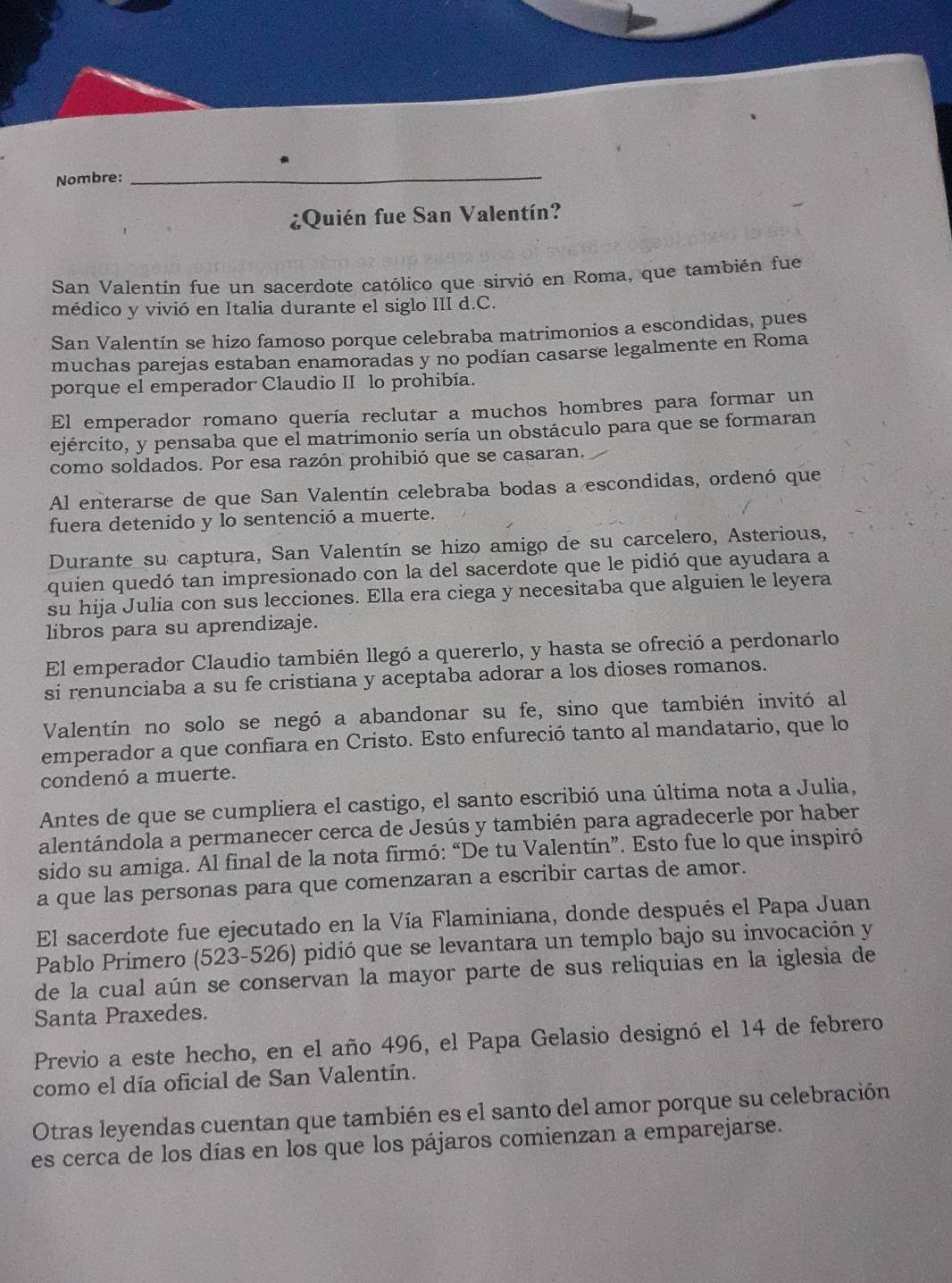 Nombre:
_
¿Quién fue San Valentín?
San Valentín fue un sacerdote católico que sirvió en Roma, que también fue
médico y vivió en Italia durante el siglo III d.C.
San Valentín se hizo famoso porque celebraba matrimonios a escondidas, pues
muchas parejas estaban enamoradas y no podian casarse legalmente en Roma
porque el emperador Claudio II lo prohibía.
El emperador romano quería reclutar a muchos hombres para formar un
ejército, y pensaba que el matrimonio sería un obstáculo para que se formaran
como soldados. Por esa razón prohibió que se casaran,
Al enterarse de que San Valentín celebraba bodas a escondidas, ordenó que
fuera detenido y lo sentenció a muerte.
Durante su captura, San Valentín se hizo amigo de su carcelero, Asterious,
quien quedó tan impresionado con la del sacerdote que le pidió que ayudara a
su hija Julia con sus lecciones. Ella era ciega y necesitaba que alguien le leyera
libros para su aprendizaje.
El emperador Claudio también llegó a quererlo, y hasta se ofreció a perdonarlo
si renunciaba a su fe cristiana y aceptaba adorar a los dioses romanos.
Valentín no solo se negó a abandonar su fe, sino que también invitó al
emperador a que confiara en Cristo. Esto enfureció tanto al mandatario, que lo
condenó a muerte.
Antes de que se cumpliera el castigo, el santo escribió una última nota a Julia,
alentándola a permanecer cerca de Jesús y también para agradecerle por haber
sido su amiga. Al final de la nota firmó: “De tu Valentín”. Esto fue lo que inspiró
a que las personas para que comenzaran a escribir cartas de amor.
El sacerdote fue ejecutado en la Vía Flaminiana, donde después el Papa Juan
Pablo Primero (523-526) pidió que se levantara un templo bajo su invocación y
de la cual aún se conservan la mayor parte de sus reliquias en la iglesia de
Santa Praxedes.
Previo a este hecho, en el año 496, el Papa Gelasio designó el 14 de febrero
como el día oficial de San Valentín.
Otras leyendas cuentan que también es el santo del amor porque su celebración
es cerca de los días en los que los pájaros comienzan a emparejarse.