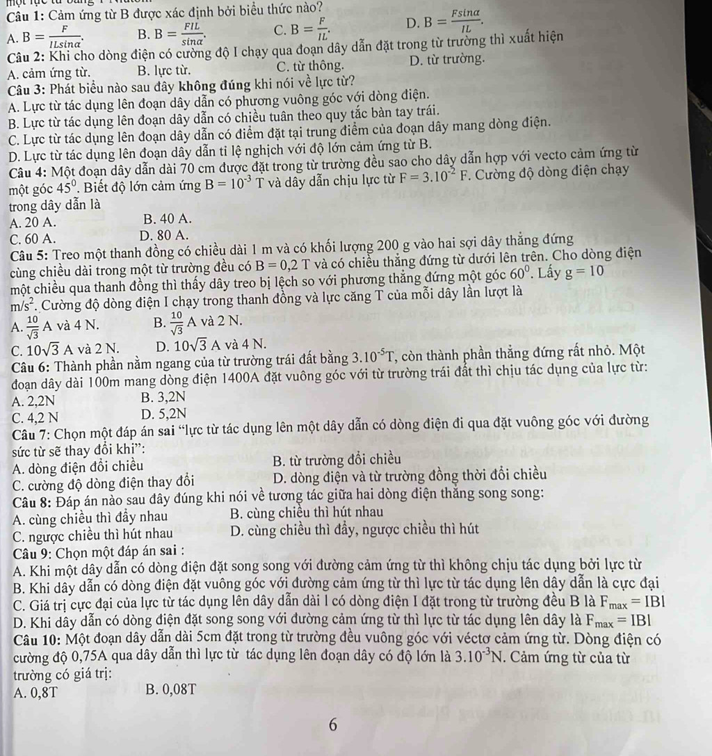 một rục từ bang
Câu 1: Cảm ứng từ B được xác định bởi biểu thức nào?
A. B= F/ILsin alpha  . B. B= FIL/sin alpha  . C. B= F/IL .
D. B= Fsin alpha /IL .
Câu 2: Khi cho dòng điện có cường độ I chạy qua đoạn dây dẫn đặt trong từ trường thì xuất hiện
A. cảm ứng từ. B. lực từ. C. từ thông. D. từ trường.
Câu 3: Phát biểu nào sau đây không đúng khi nói về lực từ?
A. Lực từ tác dụng lên đoạn dây dẫn có phương vuông góc với dòng điện.
B. Lực từ tác dụng lên đoạn dây dẫn có chiều tuân theo quy tắc bàn tay trái.
C. Lực từ tác dụng lên đoạn dây dẫn có điểm đặt tại trung điểm của đoạn dây mang dòng điện.
D. Lực từ tác dụng lên đoạn dây dẫn tỉ lệ nghịch với độ lớn cảm ứng từ B.
Câu 4: Một đoạn dây dẫn dài 70 cm được đặt trong từ trường đều sao cho dây dẫn hợp với vecto cảm ứng từ
một góc 45° Biết độ lớn cảm ứng B=10^(-3) T và dây dẫn chịu lực từ F=3.10^(-2)F.  Cường độ dòng điện chạy
trong dây dẫn là
A. 20 A. B. 40 A.
C. 60 A. D. 80 A.
Câu 5: Treo một thanh đồng có chiều dài 1 m và có khối lượng 200 g vào hai sợi dây thẳng đứng
cùng chiều dài trong một từ trường đều có B=0,2 T và có chiều thắng đứng từ dưới lên trên. Cho dòng điện
một chiều qua thanh đồng thì thấy dây treo bị lệch so với phương thắng đứng một góc 60°. Lấy g=10
m/s^2.  Cường độ dòng điện I chạy trong thanh đồng và lực căng T của mỗi dây lần lượt là
A.  10/sqrt(3) A và 4 N. B.  10/sqrt(3) A và 2 N.
C. 10sqrt(3)A và 2 N. D. 10sqrt(3)A và 4 N.
Câu 6: Thành phần nằm ngang của từ trường trái đất bằng 3.10^(-5)T T, còn thành phần thắng đứng rất nhỏ. Một
đoạn dây dài 100m mang dòng điện 1400A đặt vuông góc với từ trường trái đất thì chịu tác dụng của lực từ:
A. 2,2N B. 3,2N
C. 4,2 N D. 5,2N
Câu 7: Chọn một đáp án sai “lực từ tác dụng lên một dây dẫn có dòng điện đi qua đặt vuông góc với đường
sức từ sẽ thay đổi khi”:
A. dòng điện đổi chiều B. từ trường đổi chiều
C. cường độ dòng điện thay đổi D. dòng điện và từ trường đồng thời đổi chiều
Câu 8: Đáp án nào sau đây đúng khi nói về tương tác giữa hai dòng điện thắng song song:
A. cùng chiều thì đầy nhau B. cùng chiêu thì hút nhau
C. ngược chiều thì hút nhau D. cùng chiều thì đầy, ngược chiều thì hút
Câu 9: Chọn một đáp án sai :
A. Khi một dây dẫn có dòng điện đặt song song với đường cảm ứng từ thì không chịu tác dụng bởi lực từ
B. Khi dây dẫn có dòng điện đặt vuông góc với đường cảm ứng từ thì lực từ tác dụng lên dây dẫn là cực đại
C. Giá trị cực đại của lực từ tác dụng lên dây dẫn dài l có dòng điện I đặt trong từ trường đều B là F_max=IBI
D. Khi dây dẫn có dòng điện đặt song song với đường cảm ứng từ thì lực từ tác dụng lên dây là F_max=IBI
Câu 10: Một đoạn dây dẫn dài 5cm đặt trong từ trường đều vuông góc với véctơ cảm ứng từ. Dòng điện có
cường độ 0,75A qua dây dẫn thì lực từ tác dụng lên đoạn dây có độ lớn là 3.10^(-3)N. Cảm ứng từ của từ
trường có giá trị:
A. 0,8T B. 0,08T
6