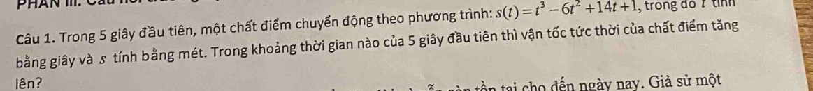 Trong 5 giây đầu tiên, một chất điểm chuyển động theo phương trình: s(t)=t^3-6t^2+14t+1 , trong đo/ tình 
bằng giây và s tính bằng mét. Trong khoảng thời gian nào của 5 giây đầu tiên thì vận tốc tức thời của chất điểm tăng 
lên? 
ntai ho đến ngày nay. Giả sử một