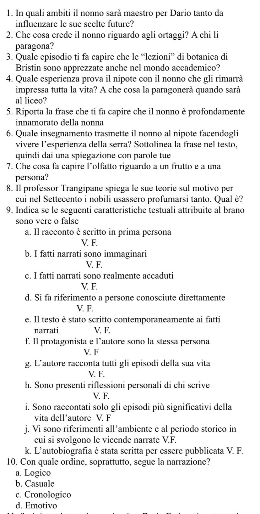 In quali ambiti il nonno sarà maestro per Dario tanto da
influenzare le sue scelte future?
2. Che cosa crede il nonno riguardo agli ortaggi? A chi li
paragona?
3. Quale episodio ti fa capire che le “lezioni” di botanica di
Bristin sono apprezzate anche nel mondo accademico?
4. Quale esperienza prova il nipote con il nonno che gli rimarrà
impressa tutta la vita? A che cosa la paragonerà quando sarà
al liceo?
5. Riporta la frase che ti fa capire che il nonno è profondamente
innamorato della nonna
6. Quale insegnamento trasmette il nonno al nipote facendogli
vivere l’esperienza della serra? Sottolinea la frase nel testo,
quindi dai una spiegazione con parole tue
7. Che cosa fa capire l’olfatto riguardo a un frutto e a una
persona?
8. Il professor Trangipane spiega le sue teorie sul motivo per
cui nel Settecento i nobili usassero profumarsi tanto. Qual è?
9. Indica se le seguenti caratteristiche testuali attribuite al brano
sono vere o false
a. Il racconto è scritto in prima persona
V. F.
b. I fatti narrati sono immaginari
V. F.
c. I fatti narrati sono realmente accaduti
V. F.
d. Si fa riferimento a persone conosciute direttamente
V. F.
e. Il testo è stato scritto contemporaneamente ai fatti
narrati V. F.
f. Il protagonista e l’autore sono la stessa persona
V. F
g. L’autore racconta tutti gli episodi della sua vita
V. F.
h. Sono presenti riflessioni personali di chi scrive
V. F.
i. Sono raccontati solo gli episodi più significativi della
vita dell’autore V. F
j. Vi sono riferimenti all’ambiente e al periodo storico in
cui si svolgono le vicende narrate V.F.
k. L’autobiografia è stata scritta per essere pubblicata V. F.
10. Con quale ordine, soprattutto, segue la narrazione?
a. Logico
b. Casuale
c. Cronologico
d. Emotivo