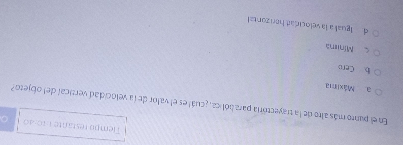 Tiempo restante 1:10:40 
En el punto más alto de la trayectoria parabólica, ¿cuál es el valor de la velocidad vertical del objeto?
a Máxima
b Cero
c Mínima
d Igual a la velocidad horizontal