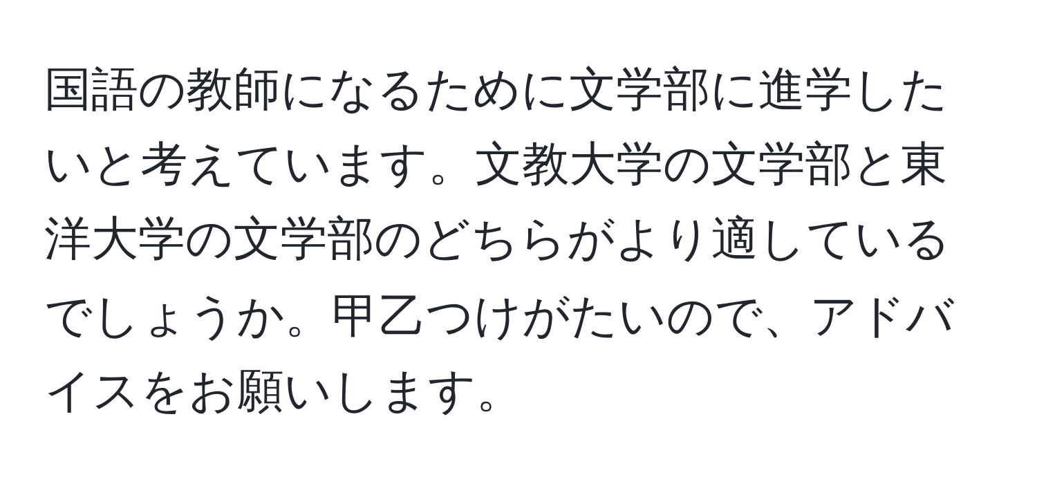 国語の教師になるために文学部に進学したいと考えています。文教大学の文学部と東洋大学の文学部のどちらがより適しているでしょうか。甲乙つけがたいので、アドバイスをお願いします。