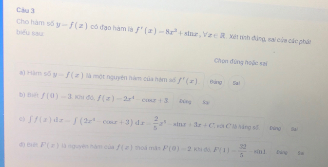 Cho hàm số y=f(x) có đạo hàm là f'(x)=8x^3+sin x, forall x∈ R. Xét tính đúng, sai của các phát
biểu sau:
Chọn đúng hoặc sai
a) Hàm số y=f(x) là một nguyên hàm của hàm số f'(x). Đúng Sai
b) Biết f(0)=3. Khi đó, f(x)=2x^4-cos x+3 Đúng Sai
c) ∈t f(x)dx=∈t (2x^4-cos x+3) x= 2/5 x^5-sin x+3x+C ', với C là hãng số. Đứng Sai
d) Biết F(x) là nguyên hàm của f(x) thoá mãn F(0)=2 Khi đó, F(1)= 32/5 -sin 1 Đùng Sai