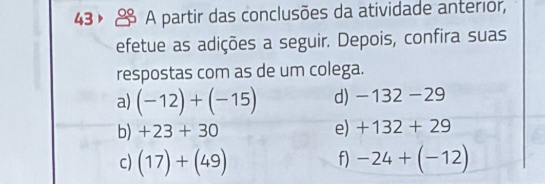 43， A partir das conclusões da atividade anterior, 
efetue as adições a seguir. Depois, confira suas 
respostas com as de um colega. 
a) (-12)+(-15)
d) -132-29
b) +23+30 e) +132+29
f) 
c) (17)+(49) -24+(-12)