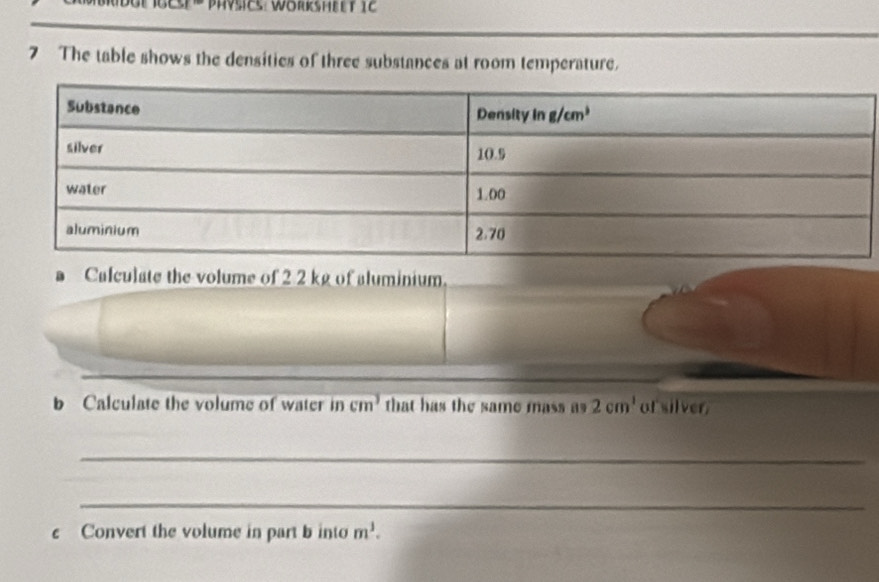 The table shows the densities of three substances at room temperature.
D Calculate the volume of 2 2 kg of aluminium.
b Calculate the volume of water in cm^3 that has the same mass as 2cm^1 of silver,
_
_
c Convert the volume in part b into m^3.