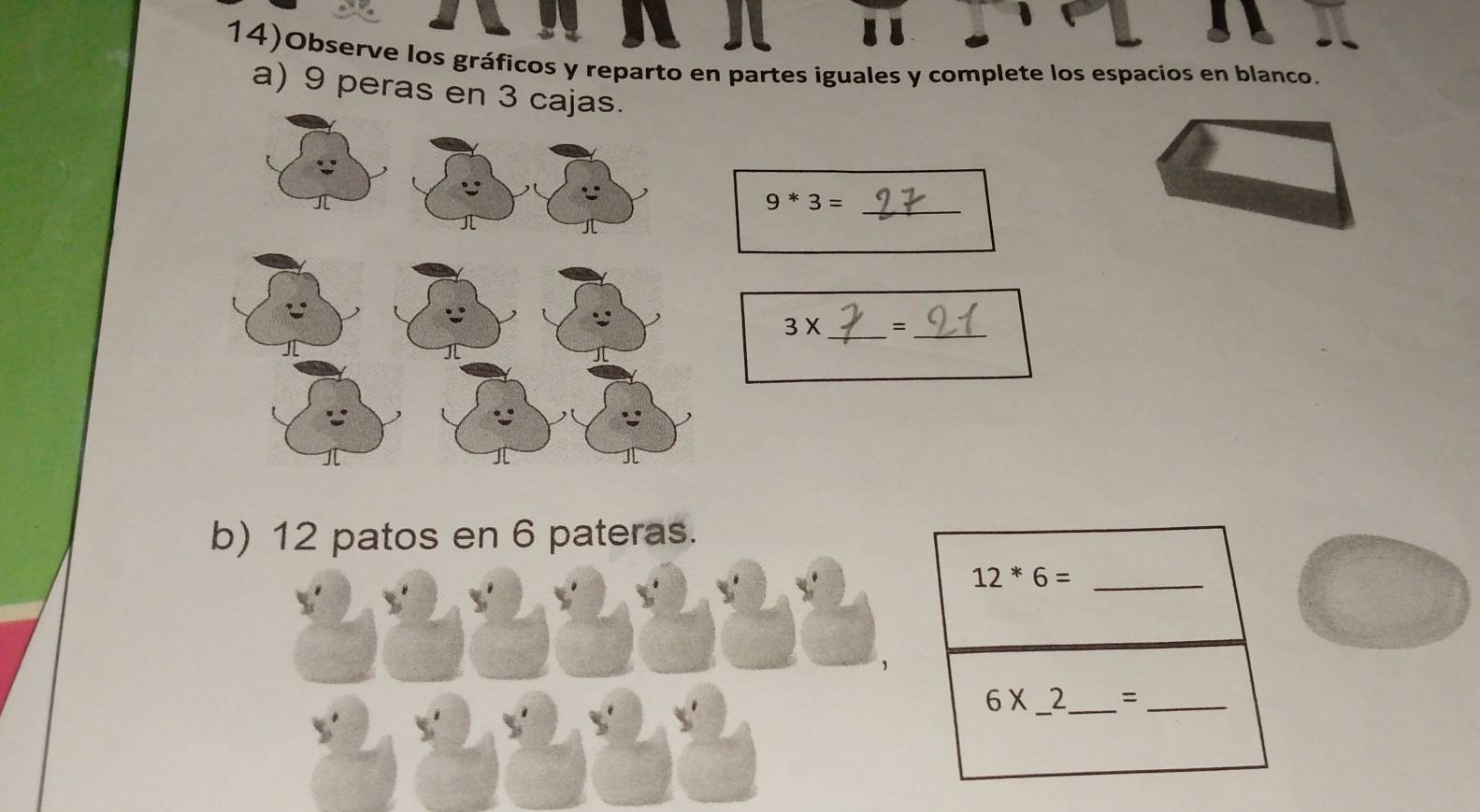 14)Observe los gráficos y reparto en partes iguales y complete los espacios en blanco. 
a) 9 peras en
9*3= _
3X _ =_ 
b) 12 patos en 6 pateras. 
_ 12*6=
6* _  2_  = _