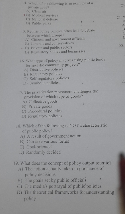 Which of the following is an example of a D)
private good?
A) Clean air
B Medical services
C) National defense 21. V
n
D) Public parks
A
15. Redistributive policies often lead to debate B
C
between which groups?
A) Citizens and government officials
L
B) Liberals and conservatives
C) Private and public sectors 22.
D) Regulatory bodies and businesses
16. What type of policy involves using public funds
for specific community projects?
A) Distributive policies
B) Regulatory policies
C) Self-regulatory policies
D) Symbolic policies
23
17. The privatization movement challenges the
provision of which type of goods?'
A) Collective goods
B) Private goods
C) Procedural policies
D) Regulatory policies
18. Which of the following is NOT a characteristic
of public policy?
A) A result of government action
B) Can take various forms
C) Goal-oriented
D) Randomly decided
19. What does the concept of policy output refer to?
A) The action actually taken in pursuance of
policy decisions
B) The goals set by public officials
C) The media's portrayal of public'policies
D) The theoretical frameworks for understanding
policy