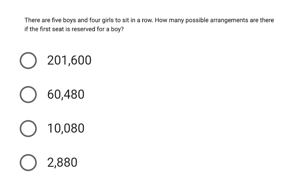 There are five boys and four girls to sit in a row. How many possible arrangements are there
if the first seat is reserved for a boy?
201,600
60,480
10,080
2,880