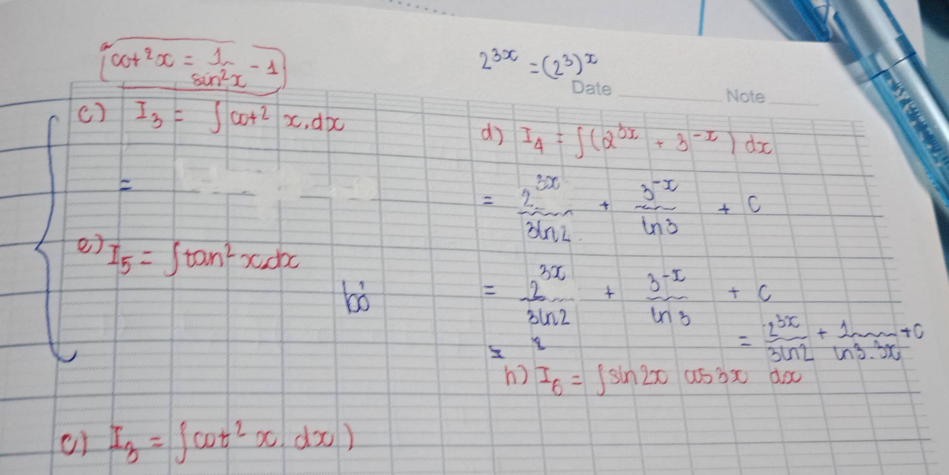 (cot^2x)= 1/sin^2x -1
2^(3x)=(2^3)^x
() I_3=∈t cot^2x.dx
_ 
_ 
dj I_4=∈t (2^(3x)+3^(-x))dx
= 2^(3x)/3ln 2 + (3^(-x))/ln 3 +c
I_5=∈t tan^2xdx
b
= 2^(3x)/3ln 2 + (3^(-x))/ln 3 +c
= 2^(3x)/3ln 2 + 1/ln 3.3x +0
h) I_6=∈t sin 2xcos 3xdx
or I_3=∈t cot^2x.dx)