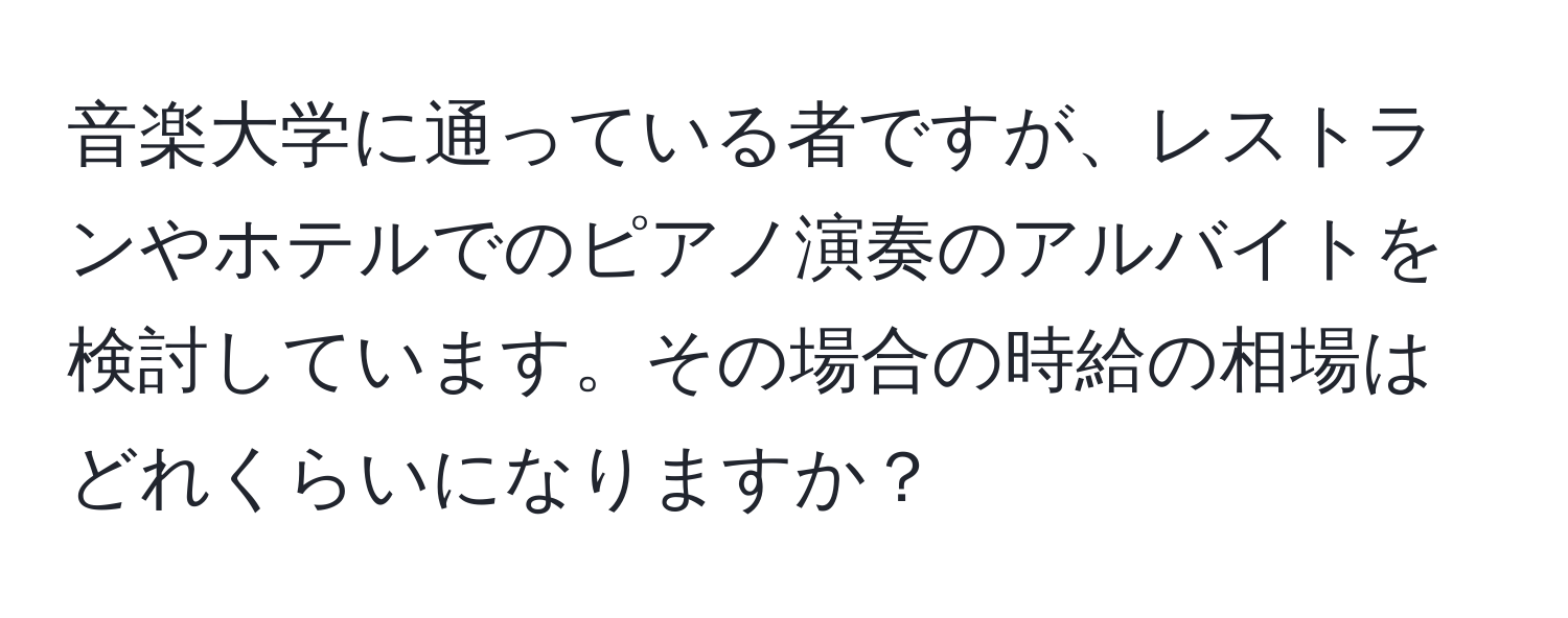 音楽大学に通っている者ですが、レストランやホテルでのピアノ演奏のアルバイトを検討しています。その場合の時給の相場はどれくらいになりますか？