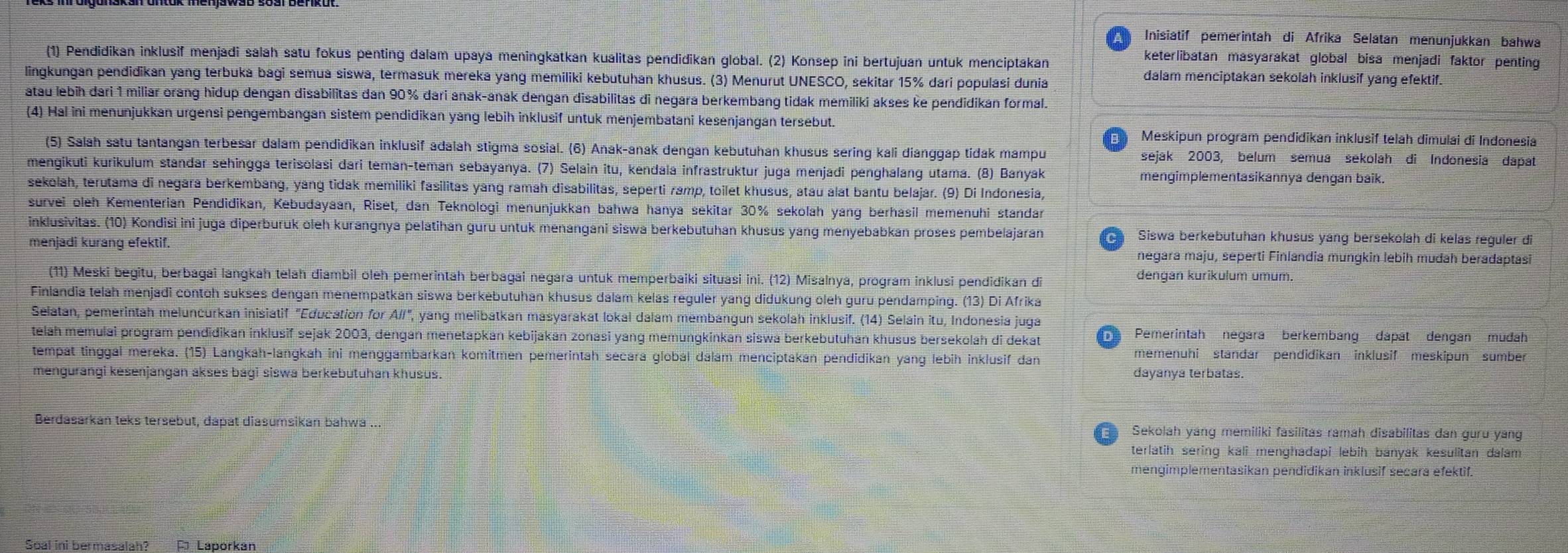 Inisiatif pemerintah di Afrika Selatan menunjukkan bahwa
(1) Pendidikan inklusif menjadi salah satu fokus penting dalam upaya meningkatkan kualitas pendidikan global. (2) Konsep ini bertujuan untuk menciptakan
keterlibatan masyarakat global bisa menjadi faktor penting
lingkungan pendidikan yang terbuka bagi semua siswa, termasuk mereka yang memiliki kebutuhan khusus. (3) Menurut UNESCO, sekitar 15% dari populasi dunia
dalam menciptakan sekolah inklusif yang efektif.
atau lebih dari 1 miliar orang hidup dengan disabilitas dan 90% dari anak-anak dengan disabilitas di negara berkembang tidak memiliki akses ke pendidikan formal.
(4) Hal ini menunjukkan urgensi pengembangan sistem pendidikan yang lebih inklusif untuk menjembatani kesenjangan tersebut.
Meskipun program pendidikan inklusif telah dimulai di Indonesia
(5) Salah satu tantangan terbesar dalam pendidikan inklusif adalah stigma sosial. (6) Anak-anak dengan kebutuhan khusus sering kali dianggap tidak mampu sejak 2003, belum semua sekolah di Indonesia dapat
mengikuti kurikulum standar sehingga terisolasi dari teman-teman sebayanya. (7) Selain itu, kendala infrastruktur juga menjadi penghalang utama. (8) Banyak mengimplementasikannya dēngan baik.
sekolah, terutama di negara berkembang, yang tidak memiliki fasilitas yang ramah disabilitas, seperti ramp, toilet khusus, atau alat bantu belajar. (9) Di Indonesia,
survei öleh Kementerian Pendidikan, Kebudayaan, Riset, dan Teknologi menunjukkan bahwa hanya sekitar 30% sekolah yang berhasil memenuhi standan
inklusivitas. (10) Kondisi ini juga diperburuk oleh kurangnya pelatihan guru untuk menangani siswa berkebutuhan khusus yang menyebabkan proses pembelajaran  Siswa berkebutuhán khušus yang bersekolah di kelas reguler di
menjadi kurang efektif. negara maju, seperti Finlandia mungkin lebih mudah beradaptasi
(11) Meski begitu, berbagai langkah telah diambil oleh pemerintah berbagai negara untuk memperbaiki situasi ini. (12) Misalnya, program inklusi pendidikan di
dengan kurikulum umum.
Finlandia telah menjadi contoh sukses dengan menempatkán siswa berkebutuhan khusus dalam kelas reguler yang didukung öleh guru pendamping. (13) Di Afrika
Selatan, pemerintah meluncurkan inisiatif "Education for Alf", yang melibatkan masyarakat lokal dalam membangun sekolah inklusif. (14) Selain itu, Indonesia juga
telah memulai program pendidikan inklusif sejak 2003, dengán menetapkan kebijakán zonasi yang memungkinkan siswa berkebutuhan khusus bersekolah di dekat  Pemerintah négára berkembang dapät dengan mudah
memenuhi standar pendidikan inklusif meskipun sumber
tempät tinggal mereka. (15) Langkah-langkah ini menggambarkán komitmen pemerintah secara global dalam menciptakán pendidikan yang lebih inklusif dan dayanya terbatas.
mengurangi kēsenjangan akses bagi siswa berkebutuhan khusus.
Berdäsárkán teks tersebut. dapat diasumsikan bahwa .. Sekolah yang memiliki fasilitas ramah disabilitas dan guru yáng
terlatih sering kali menghadapi lebih banyak kesulitan dalam
mengimplementasikan pendidikan inklusif secara efektif.
Soal ini bermasalah? * Laporkan