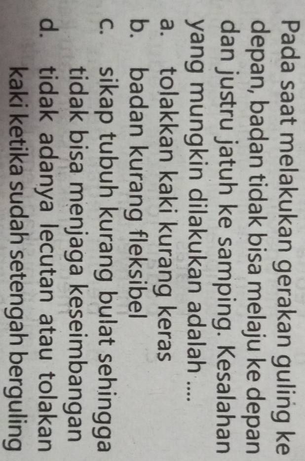 Pada saat melakukan gerakan guling ke
depan, badan tidak bisa melaju ke depan
dan justru jatuh ke samping. Kesalahan
yang mungkin dilakukan adalah ....
a. tolakkan kaki kurang keras
b. badan kurang fleksibel
c. sikap tubuh kurang bulat sehingga
tidak bisa menjaga keseimbangan
d. tidak adanya lecutan atau tolakan
kaki ketika sudah setengah berguling