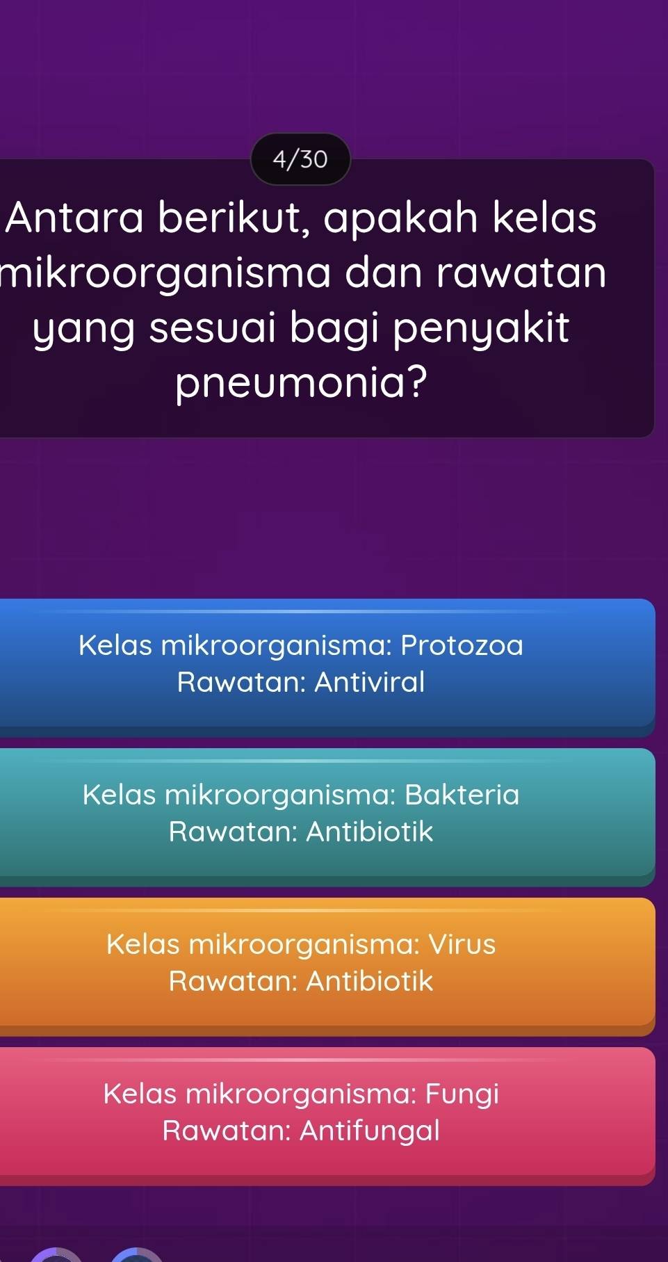 4/30
Antara berikut, apakah kelas
mikroorganisma dan rawatan
yang sesuai bagi penyakit .
pneumonia?
Kelas mikroorganisma: Protozoa
Rawatan: Antiviral
Kelas mikroorganisma: Bakteria
Rawatan: Antibiotik
Kelas mikroorganisma: Virus
Rawatan: Antibiotik
Kelas mikroorganisma: Fungi
Rawatan: Antifungal