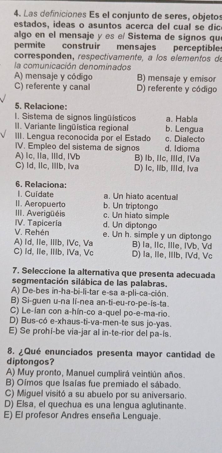 Las definiciones Es el conjunto de seres, objetos
estados, ideas o asuntos acerca del cual se dic
algo en el mensaje y es e/ Sistema de signos qu
permite construir mensajes perceptibles
corresponden, respectivamente, à los elementos de
la comunicación denominados
A) mensaje y código B) mensaje y emisor
C) referente y canal D) referente y código
5. Relacione:
I. Sistema de signos lingüísticos a. Habla
II. Variante lingüística regional b. Lengua
III. Lengua reconocida por el Estado c. Dialecto
IV. Empleo del sistema de signos d. Idioma
A) Ic, Ila, IId, IVb B) Ib, IIc, IId, IVa
C) Id, IIc, Illb, Iva D) Ic, IIb, IId, Iva
6. Relaciona:
I. Cuídate a. Un hiato acentual
II. Aeropuerto b. Un triptongo
III. Averigüéis c. Un hiato simple
IV. Tapicería d. Un diptongo
V. Rehén e. Un h. simple y un diptongo
A) Id, IIe, IIIb, IVc, Va B) la, IIc, IIle, IVb, Vd
C) Id, IIe, IIIb, IVa, Vc D) la, Ile, IIIb, IVd, Vc
7. Seleccione la alternativa que presenta adecuada
segmentación silábica de las palabras.
A) De-bes in-ha-bi-li-tar e-sa a-pli-ca-ción.
B) Si-guen u-na lí-nea an-ti-eu-ro-pe-ís-ta.
C) Le-ían con a-hín-co a-quel po-e-ma-rio.
D) Bus-có e-xhaus-ti-va-men-te sus jo-yas.
E) Se prohí-be via-jar al in-te-rior del pa-ís.
8. ¿Qué enunciados presenta mayor cantidad de
diptongos?
A) Muy pronto, Manuel cumplirá veintiún años.
B) Oímos que Isaías fue premiado el sábado.
C) Miguel visitó a su abuelo por su aniversario.
D) Elsa, el quechua es una lengua aglutinante.
E) El profesor Andres enseña Lenguaje.