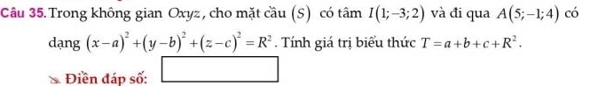 Trong không gian Oxyz , cho mặt cầu (S) có tâm I(1;-3;2) và đi qua A(5;-1;4) có
dang(x-a)^2+(y-b)^2+(z-c)^2=R^2. Tính giá trị biểu thức T=a+b+c+R^2. 
Điền đáp số: □