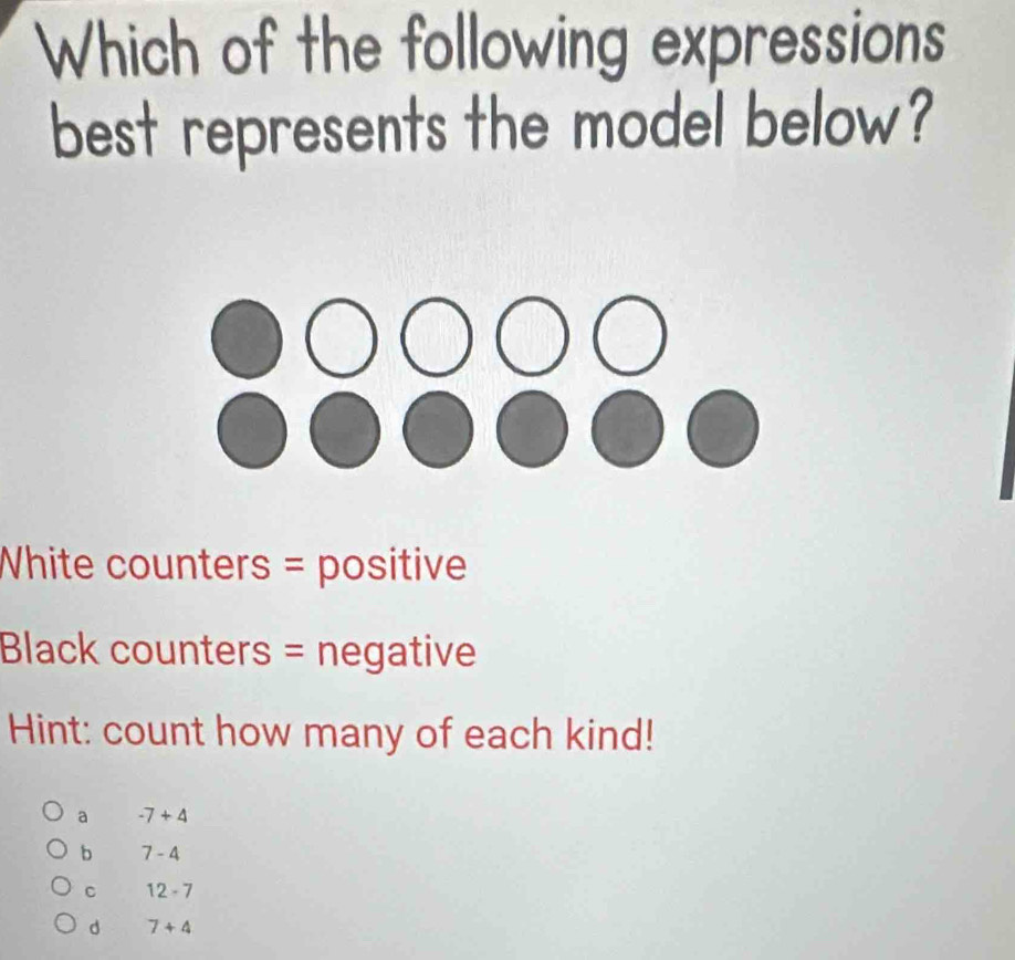 Which of the following expressions
best represents the model below?
White counters = positive
Black counters = negative
Hint: count how many of each kind!
a -7+4
b 7-4
C 12-7
d 7+4