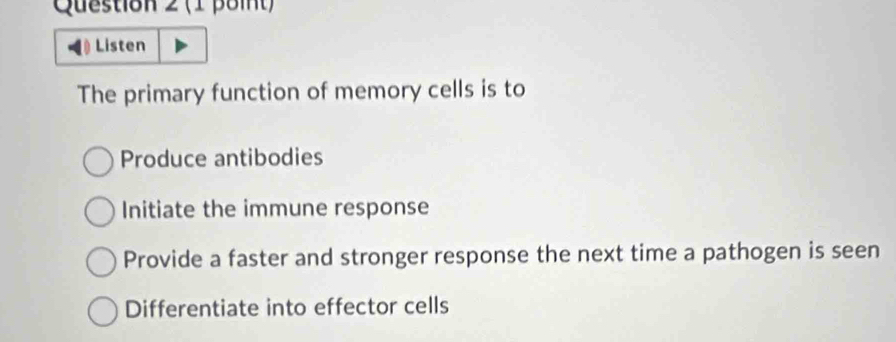 Listen
The primary function of memory cells is to
Produce antibodies
Initiate the immune response
Provide a faster and stronger response the next time a pathogen is seen
Differentiate into effector cells