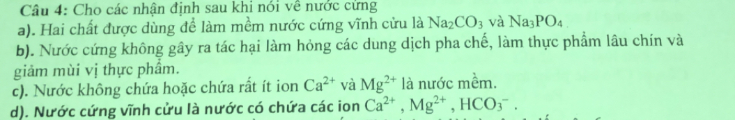 Cho các nhận định sau khi nói về nước cứng 
a). Hai chất được dùng để làm mềm nước cứng vĩnh cửu là Na_2CO_3 và Na_3PO_4
b). Nước cứng không gây ra tác hại làm hỏng các dung dịch pha chế, làm thực phẩm lâu chín và 
giảm mùi vị thực phầm. 
c). Nước không chứa hoặc chứa rất ít ion Ca^(2+) và Mg^(2+) là nước mềm. 
d). Nước cứng vĩnh cửu là nước có chứa các ion Ca^(2+), Mg^(2+), HCO_3^-.