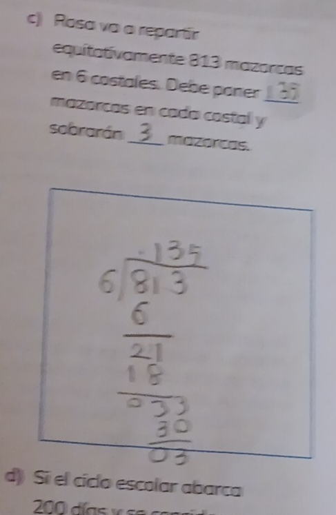 Rosa vo a repartir 
equitativamente 813 mazorcas 
_ 
en 6 costales. Debe poner 7
mazorcas en cada castal y 
sobrarán_ 3 mazorcas. 
d) Si el cíclo escolar abarca
200 días y s e a