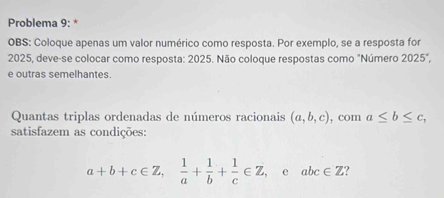 Problema 9: * 
OBS: Coloque apenas um valor numérico como resposta. Por exemplo, se a resposta for 
2025, deve-se colocar como resposta: 2025. Não coloque respostas como "Número 2025'', 
e outras semelhantes. 
Quantas triplas ordenadas de números racionais (a,b,c) , com a≤ b≤ c, 
satisfazem as condições:
a+b+c∈ Z,  1/a + 1/b + 1/c ∈ Z , e abc∈ Z ?